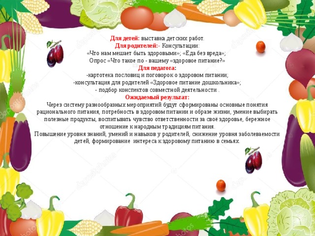 Для детей:   выставка детских работ. Для родителей:-   Консультации: «Что нам мешает быть здоровыми»; «Еда без вреда»;  Опрос «Что такое по - вашему «здоровое питание?» Для педагога : - картотека пословиц и поговорок о здоровом питании; -консультация для родителей «Здоровое питание дошкольника»; - подбор конспектов совместной деятельности . Ожидаемый результат: Через систему разнообразных мероприятий будут сформированы основные понятия рационального питания, потребность в здоровом питании и образе жизни, умение выбирать полезные продукты, воспитывать чувство ответственности за своё здоровье, бережное отношение к народным традициям питания. Повышение уровня знаний, умений и навыков у родителей, снижение уровня заболеваемости детей, формирование  интереса к здоровому питанию в семьях. 