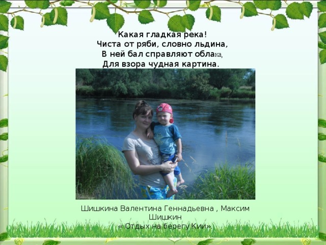 Какая гладкая река! Чиста от ряби, словно льдина, В ней бал справляют обла ка, Для взора чудная картина. Шишкина Валентина Геннадьевна , Максим Шишкин « Отдых на берегу Кии». 