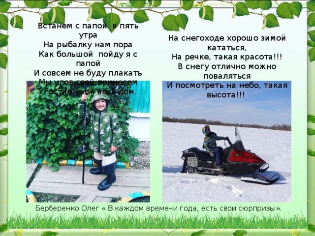 Встанем с папой  в пять утра  На рыбалку нам пора  Как большой  пойду я с папой  И совсем не буду плакать  Мы улов свой принесем  Угостим ухой весь дом. На снегоходе хорошо зимой кататься,  На речке, такая красота!!!  В снегу отлично можно поваляться  И посмотреть на небо, такая высота!!! Берберенко Олег « В каждом времени года, есть свои сюрпризы». 