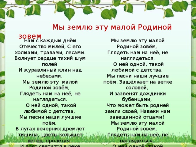  Мы землю эту малой Родиной зовем Мы землю эту малой Родиной зовём, Нам с каждым днём Отечество милей, С его холмами, травами, лесами. Волнует сердце тихий шум полей И журавлиный клин над небесами. Глядеть нам на неё, не наглядеться. Мы землю эту малой Родиной зовём,  О ней одной, такой любимой с детства, Глядеть нам на неё, не наглядеться. Мы песни наши лучшие поём. Защёлкает на ветке соловей,  О ней одной, такой любимой с детства, И зазвенят дождинки бубенцами, Мы песни наши лучшие поём. Что может быть родней земли своей, Навеки нам завещанной отцами! В лугах вечерних дремлет тишина, Цветы колышет ветер, пролетая. Мы землю эту малой Родиной зовём, И ярко светится в реке луна, Глядеть нам на неё, не наглядеться. Сверкая, будто рыбка золотая О ней одной, такой любимой с детства, Мы песни наши лучшие поём. 