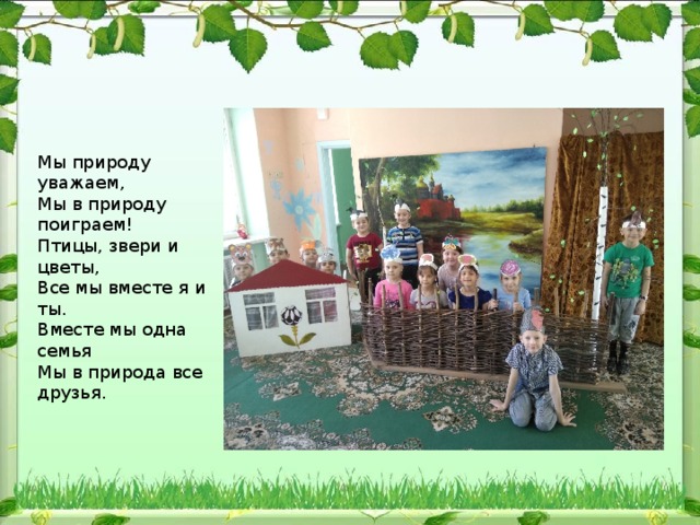 Мы природу уважаем, Мы в природу поиграем! Птицы, звери и цветы, Все мы вместе я и ты. Вместе мы одна семья Мы в природа все друзья. 
