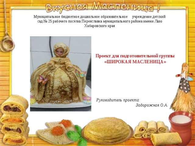 Муниципальное бюджетное дошкольное образовательное учреждение детский сад № 25 рабочего посёлка Переяславка муниципального района имени Лазо Хабаровского края Проект для подготовительной группы «ШИРОКАЯ МАСЛЕНИЦА» Руководитель проекта: Задорожная О.А. 