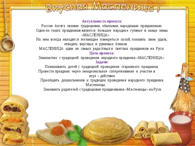 Актуальность проекта: Россия  богата  своими  традициями, обычаями, народными  праздниками. Один из  таких  праздников является  большое  народное  гулянье  в  конце  зимы «МАСЛЕНИЦА». На  нем  всегда  находятся  желающие  помериться  силой, показать  свою  удаль, отведать  вкусных  и  румяных  блинов. МАСЛЕНИЦА  один  из  самых  радостных и  светлых  праздников  на  Руси. Цель проекта: Знакомство  с традицией  проведения  народного праздника «МАСЛЕНИЦА». Задачи: Познакомить  детей с  традицией  проведения  старинного  праздника. Провести праздник  через  эмоциональное  сопереживания  и  участие в             игре – действии. Приобщить  дошкольников  к  традиции  проведения  народного  праздника Масленицы.   Знакомить родителей с традициями празднования «Масленицы» на Руси 