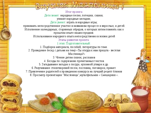 Итог проекта:  Дети знают: народные песни, потешки, сказки; узнают народные мелодии; Дети умеют : играть в народные игры;  принимать непосредственное участие в названном процессе и взрослых, и детей. Исполнение календарных, старинных обрядов, о которых хотим помнить как о прошлом опыте наших предков.  Использование народного опыта непосредственно в жизни детей Этапы развития проекта: 1 этап. Подготовительный: 1. Подборка материала, пособий, литературы по теме. 2. Проведение бесед с детьми на тему «Ты откуда к нам пришла - весёлая Масленица?» 3. Чтение детям сказок, рассказов 4. Беседы по содержанию прочитанных текстов. 5. Загадывание загадок о посуде, кухонной утвари и др. 6. Разучивание стихотворений песен, пословиц, поговорок, примет. 7. Привлечение родителей к проведению конкурса на лучший рецепт блинов 8. Просмотр презентации 
