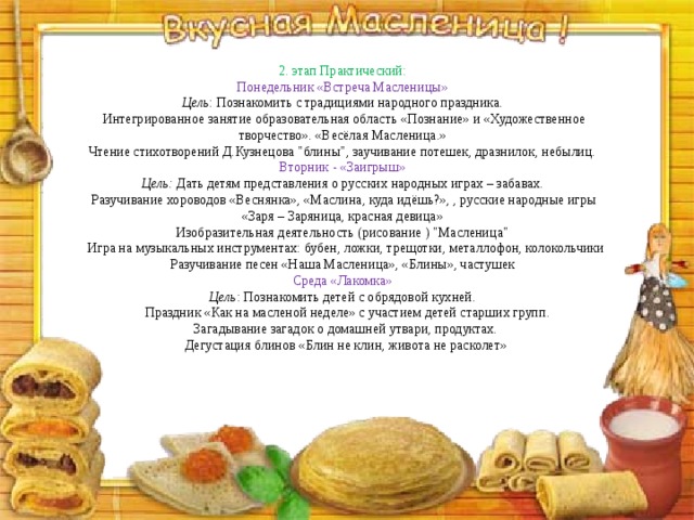 2. этап Практический: Понедельник «Встреча Масленицы» Цель : Познакомить с традициями народного праздника. Интегрированное занятие образовательная область «Познание» и «Художественное творчество». «Весёлая Масленица.» Чтение стихотворений Д.Кузнецова 