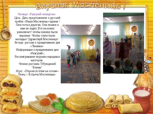 Четверг «Разгуляй четверток» Цель : Дать представление о русской тройке «Наша Масленица годовая ! Она гостья дорогая, Она пешею к нам не ходит, Всё на конях разъезжает! чтобы коники были вороные. Чтобы слуги были молодые! Здравствуй Масленица! Беседа- рассказ о праздновании дня «Лакомка» Информация о праздновании дня «Разгуляй»; Рассматривание игрушек народных мастеров. Чтение рассказа Т.Нуждиной 