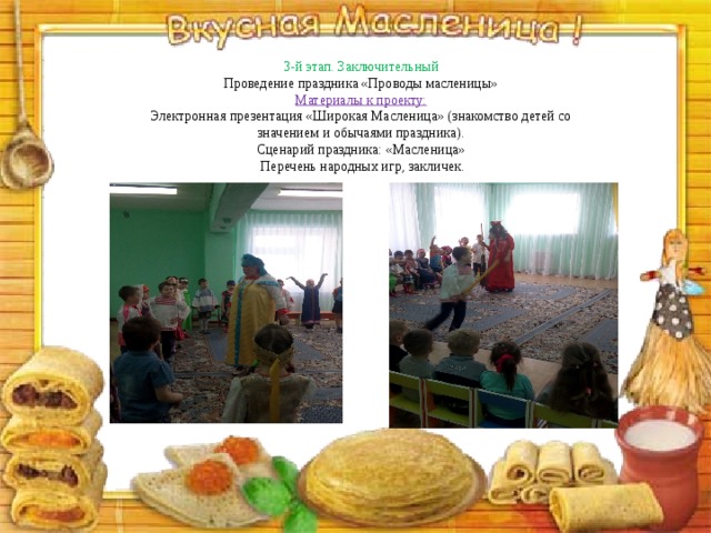 3-й этап. Заключительный Проведение праздника «Проводы масленицы»  Материалы к проекту:  Электронная презентация «Широкая Масленица» (знакомство детей со  значением и обычаями праздника).  Сценарий праздника: «Масленица»  Перечень народных игр, закличек.    