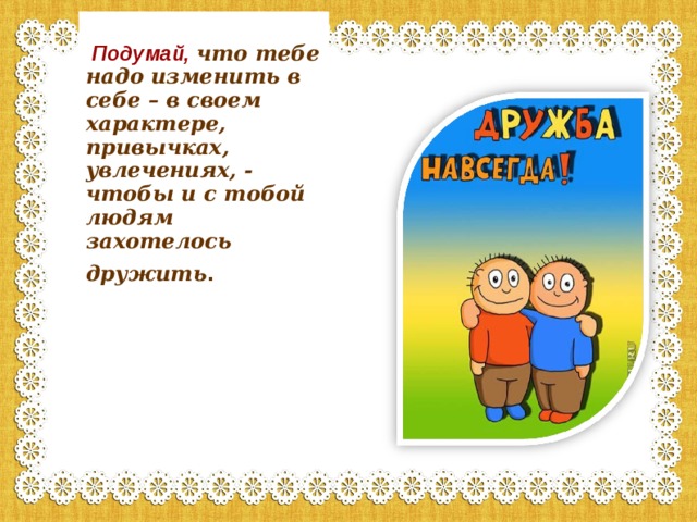  Подумай,  что тебе надо изменить в себе – в своем характере, привычках, увлечениях, - чтобы и с тобой людям захотелось дружить . 