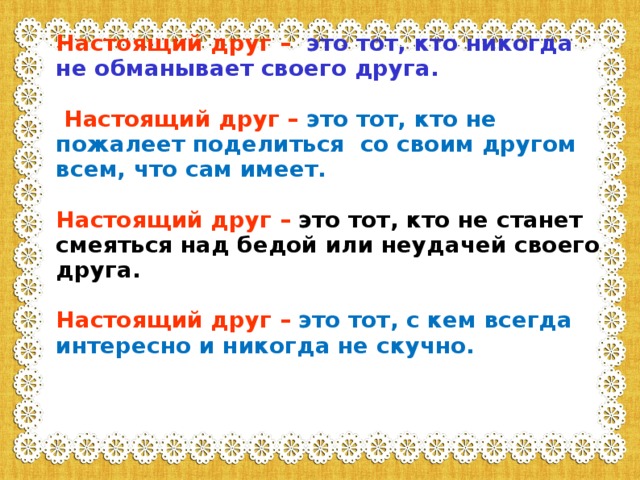 Настоящий друг  –  это тот, кто никогда не обманывает своего друга.   Настоящий друг  –  это тот, кто не пожалеет поделиться со своим другом всем, что сам имеет.  Настоящий друг  –  это тот, кто не станет смеяться над бедой или неудачей своего друга.  Настоящий друг  –  это тот, с кем всегда интересно и никогда не скучно.   
