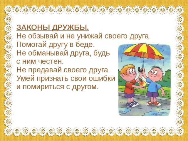 ЗАКОНЫ ДРУЖБЫ. Не обзывай и не унижай своего друга. Помогай другу в беде. Не обманывай друга, будь с ним честен. Не предавай своего друга. Умей признать свои ошибки и помириться с другом. 