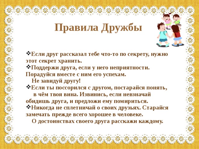 Правила Дружбы Если друг рассказал тебе что-то по секрету, нужно этот секрет хранить. Поддержи друга, если у него неприятности. Порадуйся вместе с ним его успехам.  Не завидуй другу! Если ты поссорился с другом, постарайся понять,  в чём твоя вина. Извинись, если невзначай обидишь друга, и предложи ему помириться. Никогда не сплетничай о своих друзьях. Старайся замечать прежде всего хорошее в человеке.  О достоинствах своего друга расскажи каждому. 