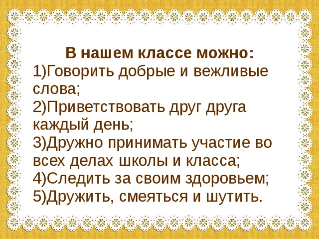 В нашем классе можно: 1)Говорить добрые и вежливые слова; 2)Приветствовать друг друга каждый день; 3)Дружно принимать участие во всех делах школы и класса; 4)Следить за своим здоровьем; 5)Дружить, смеяться и шутить. 