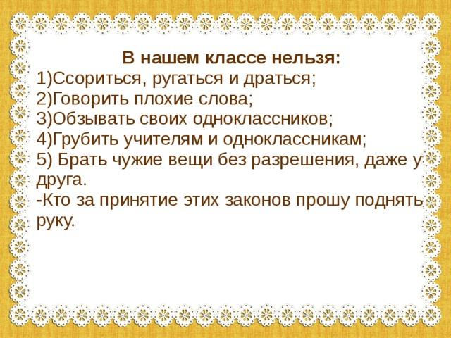 В нашем классе нельзя: 1)Ссориться, ругаться и драться; 2)Говорить плохие слова; 3)Обзывать своих одноклассников; 4)Грубить учителям и одноклассникам; 5) Брать чужие вещи без разрешения, даже у друга. -Кто за принятие этих законов прошу поднять руку. 