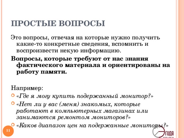ПРОСТЫЕ ВОПРОСЫ Это вопросы, отвечая на которые нужно получить какие-то конкретные сведения, вспомнить и воспроизвести некую информацию. Вопросы, которые требуют от нас знания фактического материала и ориентированы на работу памяти.  Например: « Где я могу купить подержанный монитор? » « Нет ли у вас (меня) знакомых, которые работают в компьютерных магазинах или занимаются ремонтом мониторов? » « Каков диапазон цен на подержанные мониторы? »  Например, если вы почувствовали, что для решения проблемы вам не хватает данных, вы можете задать эти вопросы окружающим или самому себе. Многие учителя используют этот тип вопросов для оценки знаний учеников, так же поступают и родители.   
