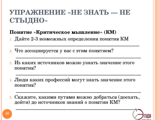 УПРАЖНЕНИЕ «НЕ ЗНАТЬ — НЕ СТЫДНО» Понятие «Критическое мышление» (КМ) Дайте 2-3 возможных определения понятия КМ ___________________________________________________ Что ассоциируется у вас с этим понятием?  ___________________________________________________ Из каких источников можно узнать значение этого понятия?  ___________________________________________________ Люди каких профессий могут знать значение этого понятия?  ___________________________________________________ Скажите, какими путями можно добраться (доехать, дойти) до источников знаний о понятии КМ?  ___________________________________________________ Ответив на все эти вопросы, вы со спокойной совестью можете забыть об этом слове. Зачем постоянно носить с собой то, что можно, при желании, взять из других источников. Если вы считаете, что образованный человек должен напоминать собой огромный шкаф со множеством ящичков, где хранится разнообразная информация, продолжайте использовать простые вопросы в их традиционном применении.   