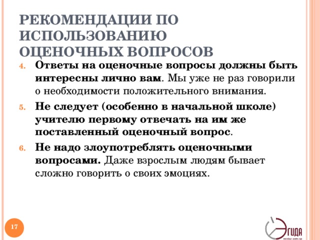 РЕКОМЕНДАЦИИ ПО ИСПОЛЬЗОВАНИЮ ОЦЕНОЧНЫХ ВОПРОСОВ Ответы на оценочные вопросы должны быть интересны лично вам . Мы уже не раз говорили о необходимости положительного внимания. Не следует (особенно в начальной школе) учителю первому отвечать на им же поставленный оценочный вопрос . Не надо злоупотреблять оценочными вопросами. Даже взрослым людям бывает сложно говорить о своих эмоциях. 4. Ответы на оценочные вопросы должны быть интересны лично вам . Мы уже не раз говорили о необходимости положительного внимания. Как вы прекрасно понимаете, сложнее проявлять внимание к тому, что не затрагивает вашу душу. 5. Не следует (особенно в начальной школе) учителю первому отвечать на им же поставленный оценочный вопрос . Иногда паузы пугают учителей, и они сами начинают отвечать, руководствуясь принципом: «Ни один вопрос не должен оставаться без ответа». Чаще всего затянувшаяся пауза свидетельствует о том, что вопрос был задан не совсем уместно. 6. Не надо злоупотреблять оценочными вопросами . Даже взрослым людям бывает сложно говорить о своих эмоциях.   