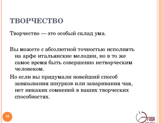 ТВОРЧЕСТВО Творчество — это особый склад ума. Вы можете с абсолютной точностью исполнять на арфе итальянские мелодии, но в то же самое время быть совершенно нетворческим человеком. Но если вы придумали новейший способ завязывания шнурков или заваривания чая, нет никаких сомнений в ваших творческих способностях. Тот, кто считает, что творчество — удел избранных, весьма ошибается. Как правило, люди склонны думать, что творить — значит уметь хорошо рисовать, петь, танцевать, играть на фортепиано или строить замки.   