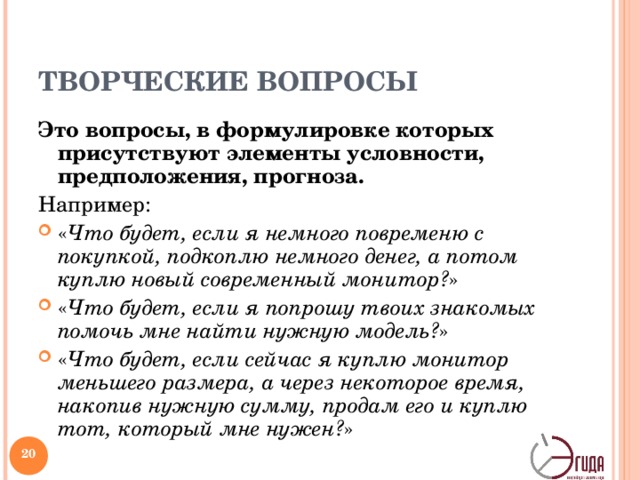 ТВОРЧЕСКИЕ ВОПРОСЫ Это вопросы, в формулировке которых присутствуют элементы условности, предположения, прогноза. Например: « Что будет, если я немного повременю с покупкой, подкоплю немного денег, а потом куплю новый современный монитор? » « Что будет, если я попрошу твоих знакомых помочь мне найти нужную модель? » « Что будет, если сейчас я куплю монитор меньшего размера, а через некоторое  время, накопив нужную сумму, продам его и куплю тот, который мне нужен? » При решении проблемы вы можете задать их себе, когда вам требуются новые идеи, необходим творческий допинг.   
