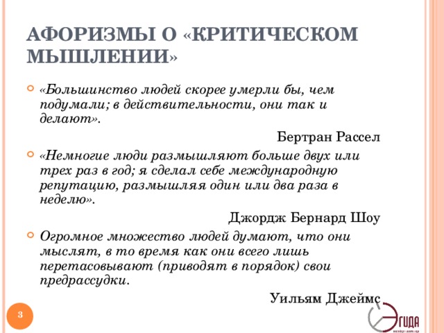 АФОРИЗМЫ О «КРИТИЧЕСКОМ МЫШЛЕНИИ» «Большинство людей скорее умерли бы, чем подумали; в действительности, они так и делают». Бертран Рассел «Немногие люди размышляют больше двух или трех раз в год; я сделал себе международную репутацию, размышляя один или два раза в неделю». Джордж Бернард Шоу Огромное множество людей думают, что они мыслят, в то время как они всего лишь перетасовывают (приводят в порядок) свои предрассудки. Уильям Джеймс   