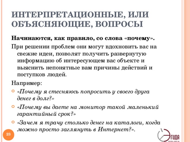 ИНТЕРПРЕТАЦИОННЫЕ, ИЛИ ОБЪЯСНЯЮЩИЕ, ВОПРОСЫ Начинаются, как правило, со слова «почему». При решении проблем они могут вдохновить вас на свежие идеи, позволят получить развернутую информацию об интересующем вас объекте и выяснить непонятные вам причины действий и поступков людей. Например: « Почему я стесняюсь попросить у своего друга денег в долг?» « Почему вы даете на монитор такой маленький гарантийный срок? » « Зачем я трачу столько денег на каталоги, когда можно просто заглянуть в Интернет? ».  Далее – пример оценочных вопросов – раздаточный материал!   