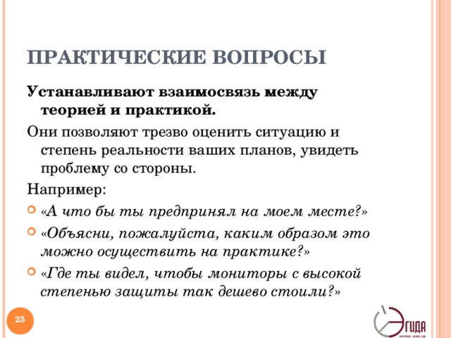 ПРАКТИЧЕСКИЕ ВОПРОСЫ Устанавливают взаимосвязь между теорией и практикой. Они позволяют трезво оценить ситуацию и степень реальности ваших планов, увидеть проблему со стороны. Например: « А что бы ты предпринял на моем месте? » « Объясни, пожалуйста, каким образом это можно осуществить на практике? » « Где ты видел, чтобы мониторы с высокой степенью защиты так дешево стоили? »    