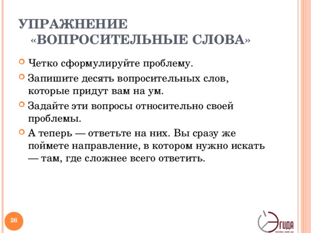 УПРАЖНЕНИЕ «ВОПРОСИТЕЛЬНЫЕ СЛОВА» Четко сформулируйте проблему. Запишите десять вопросительных слов, которые придут вам на ум. Задайте эти вопросы относительно своей проблемы. А теперь — ответьте на них. Вы сразу же поймете направление, в котором нужно искать — там, где сложнее всего ответить. ЧТО ___________________________________________________________________? КТО __________________________________________________________________? ГДЕ ___________________________________________________________________? КАК ___________________________________________________________________? КОГДА _________________________________________________________________? ПОЧЕМУ _______________________________________________________________? ЗАЧЕМ _________________________________________________________________? ОТКУДА _______________________________________________________________? КАКОЙ...? КАКАЯ ________________________________________________________? КАКАЯ ВЗАИМОСВЯЗЬ __________________________________________________? ПО КАКОЙ ПРИЧИНЕ ____________________________________________________? ЧЕМ ЛУЧШЕ _____________________________________________________________?   