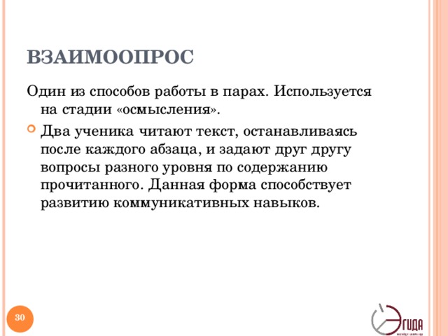 ВЗАИМООПРОС Один из способов работы в парах. Используется на стадии «осмысления». Два ученика читают текст, останавливаясь после каждого абзаца, и задают друг другу вопросы разного уровня по содержанию прочитанного. Данная форма способствует развитию коммуникативных навыков.   