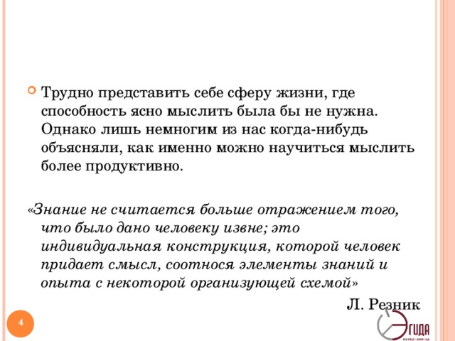 Трудно представить себе сферу жизни, где способность ясно мыслить была бы не нужна. Однако лишь немногим из нас когда-нибудь объясняли, как именно можно научиться мыслить более продуктивно.  « Знание не считается больше отражением того, что было дано человеку извне; это индивидуальная конструкция, которой человек придает смысл, соотнося элементы знаний и опыта с некоторой организующей схемой » Л. Резник   