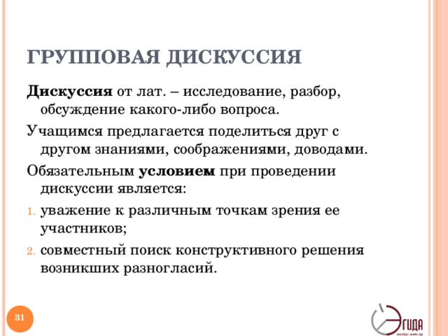 ГРУППОВАЯ ДИСКУССИЯ Дискуссия от лат. – исследование, разбор, обсуждение какого-либо вопроса. Учащимся предлагается поделиться друг с другом знаниями, соображениями, доводами. Обязательным условием при проведении дискуссии является: уважение к различным точкам зрения ее участников; совместный поиск конструктивного решения возникших разногласий. Групповая дискуссия может использоваться как на стадии вызова, так и на стадии рефлексии. При этом в первом случае ее задача: обмен первичной информацией, выявление противоречий, а во втором – это возможность переосмысления полученных сведений, сравнение собственного видения проблемы с другими взглядами и позициями. Форма групповой дискуссии способствует развитию диалогичности общения, становлению самостоятельности мышления.   