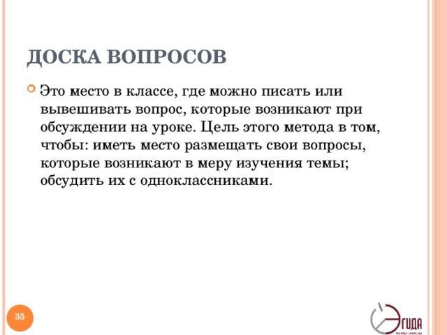 ДОСКА ВОПРОСОВ Это место в классе, где можно писать или вывешивать вопрос, которые возникают при обсуждении на уроке. Цель этого метода в том, чтобы: иметь место размещать свои вопросы, которые возникают в меру изучения темы; обсудить их с одноклассниками. «Доску вопросов» надо поместить в легкодоступном месте. Когда у учителя нет времени ответить на все вопросы, ученики могут их там поместить и учитель может потом их собрать, выучить и ответить или в письменной форме, или устно на следующих уроках, или вынести их на обсуждение в классе.   