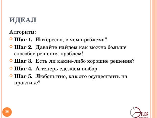 ИДЕАЛ Алгоритм: Шаг 1. И нтересно, в чем проблема? Шаг 2. Д авайте найдем как можно больше способов решения проблем! Шаг 3. Е сть ли какие-либо хорошие решения? Шаг 4. А теперь сделаем выбор! Шаг 5. Л юбопытно, как это осуществить на практике? Дж. Бремсфорд разработал стратегию решения проблем, которая может быть применима в работе с текстами и при анализе ситуации. Эта стратегия называется «Идеал» [Заир-Бек, 2005: 116]. Проблема определяется в самом общем виде.   