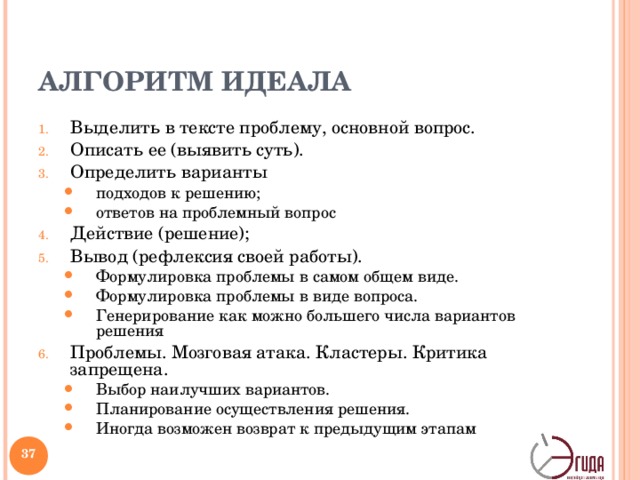 АЛГОРИТМ ИДЕАЛА Выделить в тексте проблему, основной вопрос. Описать ее (выявить суть). Определить варианты подходов к решению; ответов на проблемный вопрос подходов к решению; ответов на проблемный вопрос Действие (решение); Вывод (рефлексия своей работы). Формулировка проблемы в самом общем виде. Формулировка проблемы в виде вопроса. Генерирование как можно большего числа вариантов решения Формулировка проблемы в самом общем виде. Формулировка проблемы в виде вопроса. Генерирование как можно большего числа вариантов решения Проблемы. Мозговая атака. Кластеры. Критика запрещена. Выбор наилучших вариантов. Планирование осуществления решения. Иногда возможен возврат к предыдущим этапам Выбор наилучших вариантов. Планирование осуществления решения. Иногда возможен возврат к предыдущим этапам   