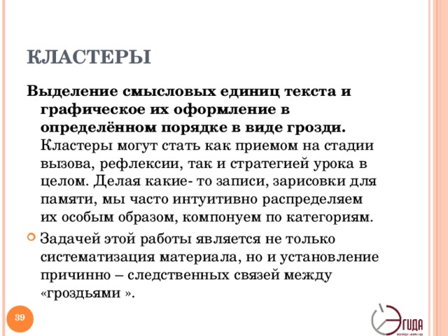 КЛАСТЕРЫ Выделение смысловых единиц текста и графическое их оформление в определённом порядке в виде грозди. Кластеры могут стать как приемом на стадии вызова, рефлексии, так и стратегией урока в целом. Делая какие- то записи, зарисовки для памяти, мы часто интуитивно распределяем их особым образом, компонуем по категориям. Задачей этой работы является не только систематизация материала, но и установление причинно – следственных связей между «гроздьями ».  Система кластеров охватывает большое количество информации, чем вы получите при обычной письменной работе. Этот приём имеет большой потенциал и на стадии рефлексии: исправление неверных предположений в предварительных кластерах, заполнение их на основе предварительной информации, установление причинно–следственных связей между отдельными смысловыми блоками (индивидуально или в группах).   