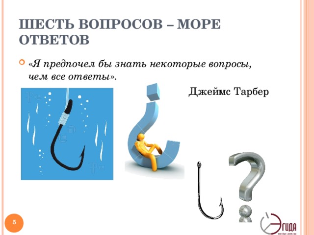 ШЕСТЬ ВОПРОСОВ – МОРЕ ОТВЕТОВ « Я предпочел бы знать некоторые вопросы, чем все ответы » . Джеймс Тарбер Один мудрый человек как-то сравнил знак вопроса с крючком, на который ловятся идеи. Мы закидываем этот крючок и некоторое время ждем — вдруг что-то выловим? Искусству задавать вопросы в прошлые времена уделялось пристальное внимание. В различных духовных школах уровень развития адепта* определялся во многом по тому, насколько хорошо он умеет спрашивать. __ * 1) посвященный в тайны какого-либо учения, секты. 2) Ревностный приверженец какого-либо учения, идеи   