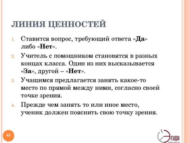 ЛИНИЯ ЦЕННОСТЕЙ Ставится вопрос, требующий ответа « Да » либо « Нет ». Учитель с помощником становятся в разных концах класса. Один из них высказывается « За », другой – « Нет ». Учащимся предлагается занять какое-то место по прямой между ними, согласно своей точке зрения. Прежде чем занять то или иное место, ученик должен пояснить свою точку зрения.   