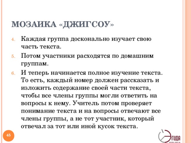 МОЗАИКА «ДЖИГСОУ» Каждая группа досконально изучает свою часть текста. Потом участники расходятся по домашним группам. И теперь начинается полное изучение текста. То есть, каждый номер должен рассказать и изложить содержание своей части текста, чтобы все члены группы могли ответить на вопросы к нему. Учитель потом проверяет понимание текста и на вопросы отвечают все члены группы, а не тот участник, который отвечал за тот или иной кусок текста. Методическая структура «Мозаика» реализуется на усвоения.   