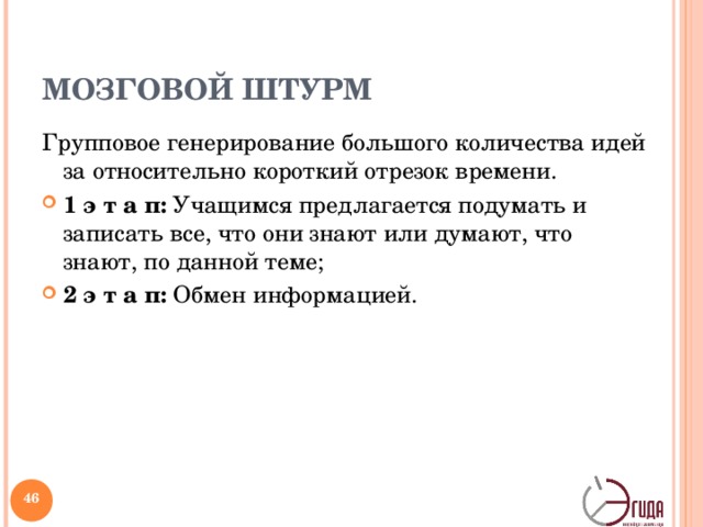 МОЗГОВОЙ ШТУРМ Групповое генерирование большого количества идей за относительно короткий отрезок времени. 1 э т а п: Учащимся предлагается подумать и записать все, что они знают или думают, что знают, по данной теме; 2 э т а п: Обмен информацией. Как показывает практика, путём «мозгового штурма» всего за несколько минут может получиться несколько десятков идей. Вы выбираете группу людей, ставите им задачу и просите всех участников обсуждения высказывать свои мысли по поводу решения этой задачи. Возможна индивидуальная, парная и групповая формы работы. Как правило, их проводят последовательно одну за другой, хотя каждая может быть отдельным самостоятельным способом организации деятельности.   