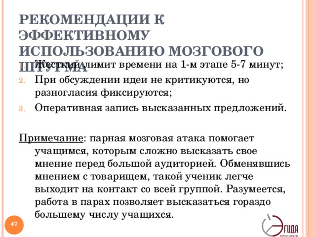 РЕКОМЕНДАЦИИ К ЭФФЕКТИВНОМУ ИСПОЛЬЗОВАНИЮ МОЗГОВОГО ШТУРМА Жесткий лимит времени на 1-м этапе 5-7 минут; При обсуждении идеи не критикуются, но разногласия фиксируются; Оперативная запись высказанных предложений.  Примечание : парная мозговая атака помогает учащимся, которым сложно высказать свое мнение перед большой аудиторией. Обменявшись мнением с товарищем, такой ученик легче выходит на контакт со всей группой. Разумеется, работа в парах позволяет высказаться гораздо большему числу учащихся.   