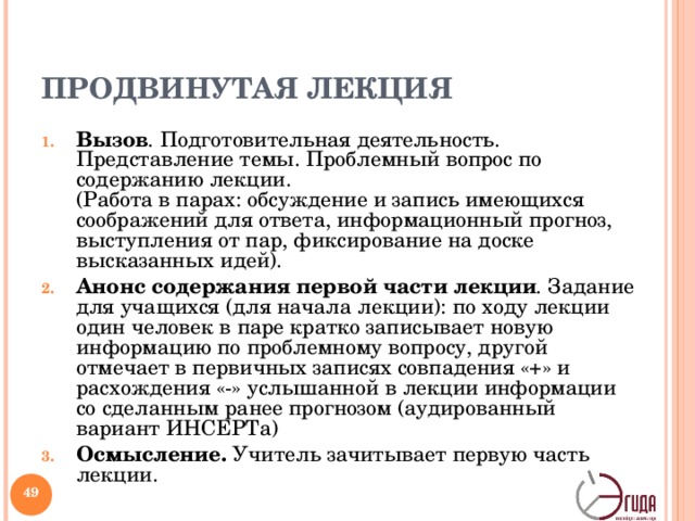 ПРОДВИНУТАЯ ЛЕКЦИЯ Вызов . Подготовительная деятельность. Представление темы. Проблемный вопрос по содержанию лекции.  (Работа в парах: обсуждение и запись имеющихся соображений для ответа, информационный прогноз, выступления от пар, фиксирование на доске высказанных идей). Анонс содержания первой части лекции . Задание для учащихся (для начала лекции): по ходу лекции один человек в паре кратко записывает новую информацию по проблемному вопросу, другой отмечает в первичных записях совпадения «+» и расхождения «-» услышанной в лекции информации со сделанным ранее прогнозом (аудированный вариант ИНСЕРТа) Осмысление. Учитель зачитывает первую часть лекции. Суть предлагаемой формы состоит в особой организации лекции с применением активной учебной модели вызов – осмысление – рефлексия . Учитель видоизменяет традиционную форму лекции, чтобы стимулировать учащихся к активному слушанию и критическому мышлению. Предметная область лекций не ограничена. Задания и способы организации индивидуальной и коллективной деятельности могут варьироваться.   