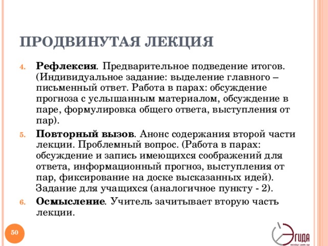 ПРОДВИНУТАЯ ЛЕКЦИЯ Рефлексия . Предварительное подведение итогов.(Индивидуальное задание: выделение главного – письменный ответ. Работа в парах: обсуждение прогноза с услышанным материалом, обсуждение в паре, формулировка общего ответа, выступления от пар). Повторный вызов . Анонс содержания второй части лекции. Проблемный вопрос. (Работа в парах: обсуждение и запись имеющихся соображений для ответа, информационный прогноз, выступления от пар, фиксирование на доске высказанных идей). Задание для учащихся (аналогичное пункту - 2). Осмысление . Учитель зачитывает вторую часть лекции.   