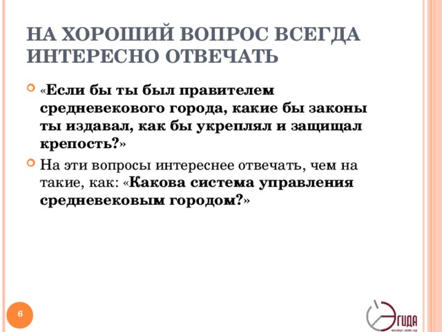 НА ХОРОШИЙ ВОПРОС ВСЕГДА ИНТЕРЕСНО ОТВЕЧАТЬ « Если бы ты был правителем средневекового города, какие бы законы ты издавал, как бы укреплял и защищал крепость?» На эти вопросы интереснее отвечать, чем на такие, как: « Какова система управления средневековым городом?» Даже ни разу не взглянув в учебник истории, ребенок может представить себя на месте правителя, мореплавателя, путешественника. Почему? Потому что это интересно! Потом уже ему самому захочется сравнить свои фантазии с соответствующими главами учебника. Когда вы разгадаете кроссворд, вам ведь захочется сравнить ваши предположения с правильными ответами? Всегда приятнее отвечать на вопросы, когда вы уверены, что ответ лично вам ничем не угрожает. В школе многие дети привыкли к тому, что если учитель о чем-то спросит, значит, он уже знает ответ. И не дай бог ученик ответит что-то не то!   