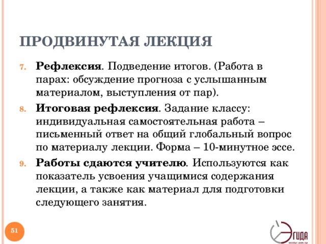 ПРОДВИНУТАЯ ЛЕКЦИЯ Рефлексия . Подведение итогов. (Работа в парах: обсуждение прогноза с услышанным материалом, выступления от пар). Итоговая рефлексия . Задание классу: индивидуальная самостоятельная работа – письменный ответ на общий глобальный вопрос по материалу лекции. Форма – 10-минутное эссе. Работы сдаются учителю . Используются как показатель усвоения учащимися содержания лекции, а также как материал для подготовки следующего занятия. Предметная область лекций не ограничена. Задания и способы организации индивидуальной и коллективной деятельности могут варьироваться.   