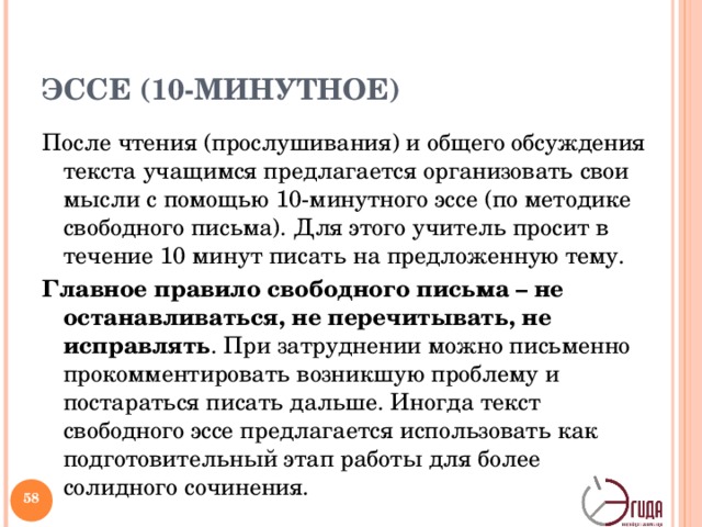 ЭССЕ (10-МИНУТНОЕ) После чтения (прослушивания) и общего обсуждения текста учащимся предлагается организовать свои мысли с помощью 10-минутного эссе (по методике свободного письма). Для этого учитель просит в течение 10 минут писать на предложенную тему. Главное правило свободного письма – не останавливаться, не перечитывать, не исправлять . При затруднении можно письменно прокомментировать возникшую проблему и постараться писать дальше. Иногда текст свободного эссе предлагается использовать как подготовительный этап работы для более солидного сочинения. Жанр критики и публицистики, свободная трактовка какой-либо литературной, философской, эстетической, моральной и социальной проблемы. Обычно противопоставляется систематическому научному рассмотрению вопроса. Эссе очень распространенный жанр письменных работ в западной педагогике. Целесообразно использовать как небольшое письменное задание обычно на стадии рефлексии. Различают 5-минутное эссе, 10-минутное эссе, а также более продолжительные и трудоемкие сочинения.   
