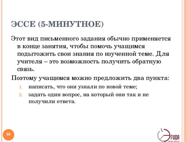ЭССЕ (5-МИНУТНОЕ) Этот вид письменного задания обычно применяется в конце занятия, чтобы помочь учащимся подытожить свои знания по изученной теме. Для учителя – это возможность получить обратную связь. Поэтому учащимся можно предложить два пункта: написать, что они узнали по новой теме; задать один вопрос, на который они так и не получили ответа. написать, что они узнали по новой теме; задать один вопрос, на который они так и не получили ответа.   