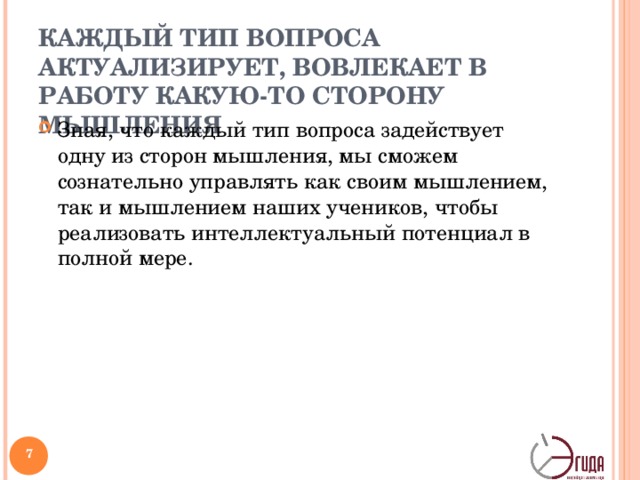 КАЖДЫЙ ТИП ВОПРОСА АКТУАЛИЗИРУЕТ, ВОВЛЕКАЕТ В РАБОТУ КАКУЮ-ТО СТОРОНУ МЫШЛЕНИЯ Зная, что каждый тип вопроса задействует одну из сторон мышления, мы сможем сознательно управлять как своим мышлением, так и мышлением наших учеников, чтобы реализовать интеллектуальный потенциал в полной мере.   