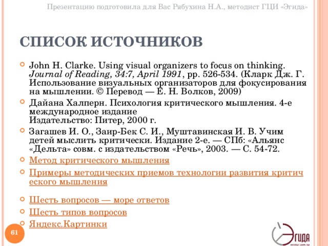 Презентацию подготовила для Вас Рябухина Н.А., методист ГЦИ «Эгида» СПИСОК ИСТОЧНИКОВ John H. Clarke. Using visual organizers to focus on thinking. Journal of Reading, 34:7, April 1991 , pp. 526-534. (Кларк Дж. Г. Использование визуальных организаторов для фокусирования на мышлении. © Перевод — Е. Н. Волков, 2009 ) Дайана Халперн. Психология критического мышления. 4-е международное издание  Издательство: Питер, 2000 г. Загашев И. О., Заир-Бек С. И., Муштавинская И. В. Учим детей мыслить критически. Издание 2-е. — СПб: «Альянс «Дельта» совм. с издательством «Речь», 2003. — С. 54-72. Метод критического мышления  Примеры методических приемов технологии развития критического мышления  Шесть вопросов — море ответов  Шесть типов вопросов  Яндекс.Картинки    