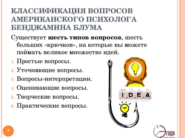 КЛАССИФИКАЦИЯ ВОПРОСОВ АМЕРИКАНСКОГО ПСИХОЛОГА БЕНДЖАМИНА БЛУМА Существует шесть типов вопросов , шесть больших «крючков», на которые вы можете поймать великое множество идей. Простые вопросы. Уточняющие вопросы. Вопросы-интерпретации. Оценивающие вопросы. Творческие вопросы. Практические вопросы.  9 