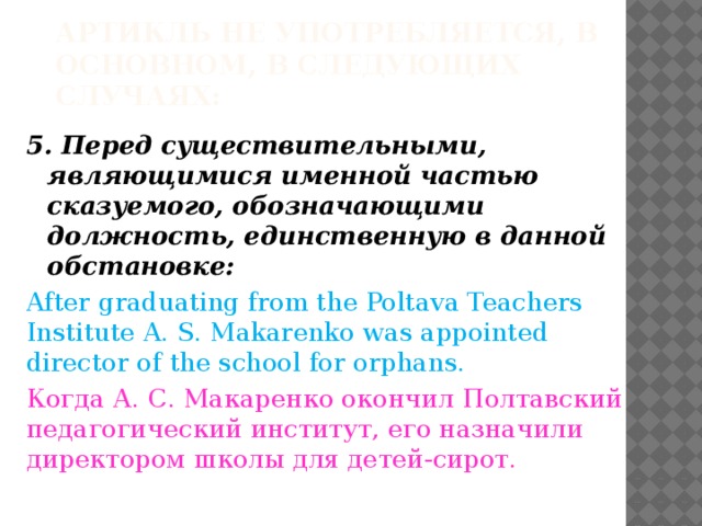 Артикль не употребляется, в основном, в следующих случаях: 5. Перед существительными, являющимися именной частью сказуемого, обозначающими должность, единственную в данной обстановке: After graduating from the Poltava Teachers Institute A. S. Makarenko was appointed director of the school for orphans. Когда А. С. Макаренко окончил Полтавский педагогический институт, его назначили директором школы для детей-сирот. 