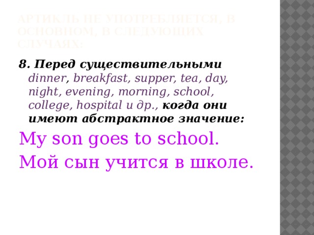 Артикль не употребляется, в основном, в следующих случаях: 8. Перед существительными  dinner , breakfast, supper, tea, day, night, evening, morning, school, college, hospital и др., когда они имеют абстрактное значение: My son goes to school. Мой сын учится в школе. 