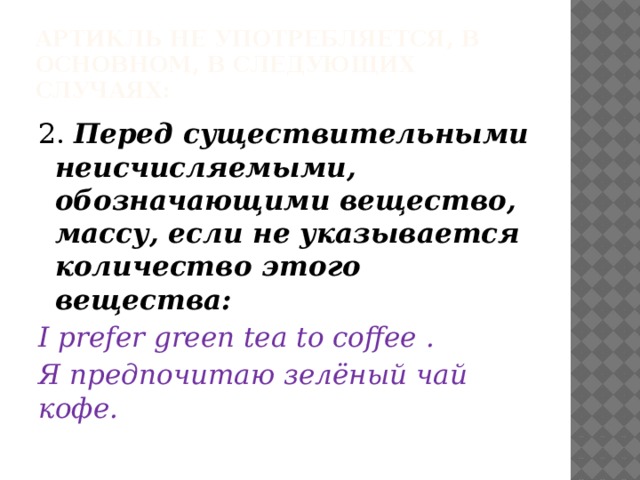 Артикль не употребляется, в основном, в следующих случаях: 2. Перед существительными неисчисляемыми, обозначающими вещество, массу, если не указывается количество этого вещества: I prefer green tea to coffee . Я предпочитаю зелёный чай кофе. 